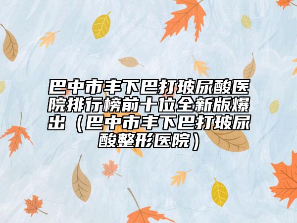 巴中市丰下巴打玻尿酸医院排行榜前十位全新版爆出（巴中市丰下巴打玻尿酸整形医院）