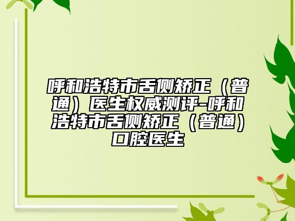 呼和浩特市舌侧矫正（普通）医生权威测评-呼和浩特市舌侧矫正（普通）口腔医生