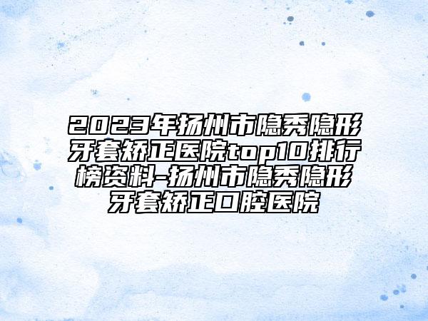 2023年扬州市隐秀隐形牙套矫正医院top10排行榜资料-扬州市隐秀隐形牙套矫正口腔医院