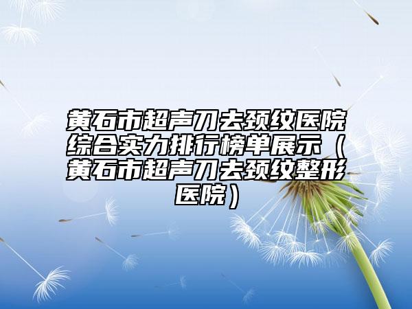 黄石市超声刀去颈纹医院综合实力排行榜单展示（黄石市超声刀去颈纹整形医院）