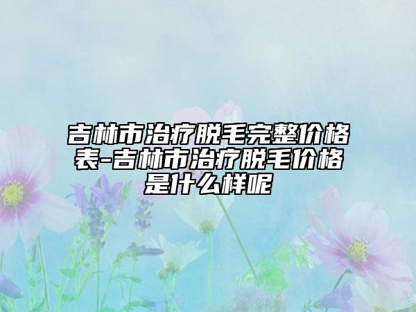 吉林市治疗脱毛完整价格表-吉林市治疗脱毛价格是什么样呢