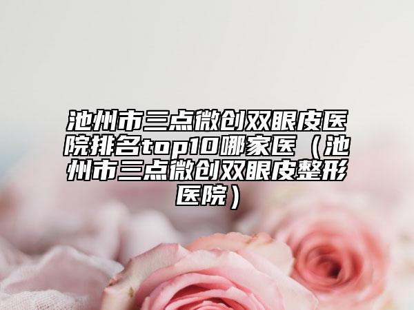 池州市三点微创双眼皮医院排名top10哪家医（池州市三点微创双眼皮整形医院）