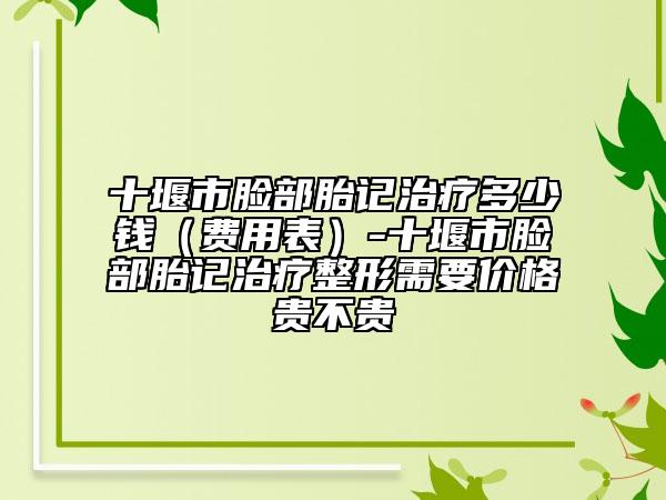 十堰市脸部胎记治疗多少钱（费用表）-十堰市脸部胎记治疗整形需要价格贵不贵