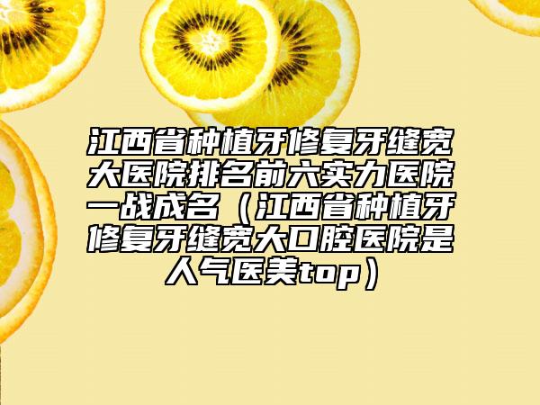 江西省种植牙修复牙缝宽大医院排名前六实力医院一战成名（江西省种植牙修复牙缝宽大口腔医院是人气医美top）