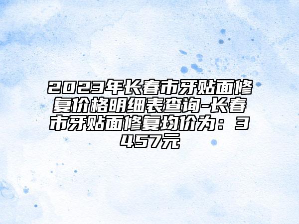 2023年长春市牙贴面修复价格明细表查询-长春市牙贴面修复均价为：3457元