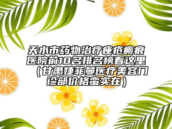天水市药物治疗痤疮瘢痕医院前10名排名榜看这里（甘肃婕菲曼医疗美容门诊部价格蛮实在）