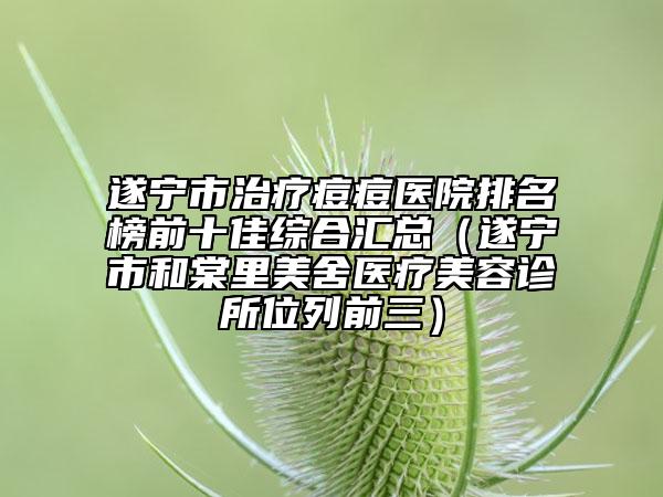 遂宁市治疗痘痘医院排名榜前十佳综合汇总（遂宁市和棠里美舍医疗美容诊所位列前三）