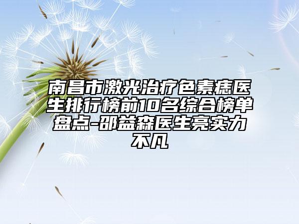南昌市激光治疗色素痣医生排行榜前10名综合榜单盘点-邵益森医生亮实力不凡