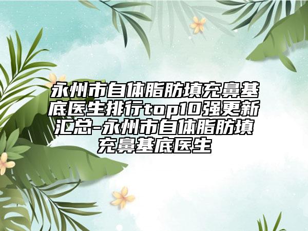 永州市自体脂肪填充鼻基底医生排行top10强更新汇总-永州市自体脂肪填充鼻基底医生