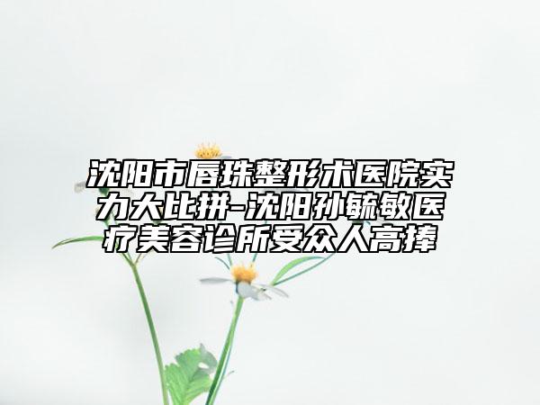 沈阳市唇珠整形术医院实力大比拼-沈阳孙毓敏医疗美容诊所受众人高捧