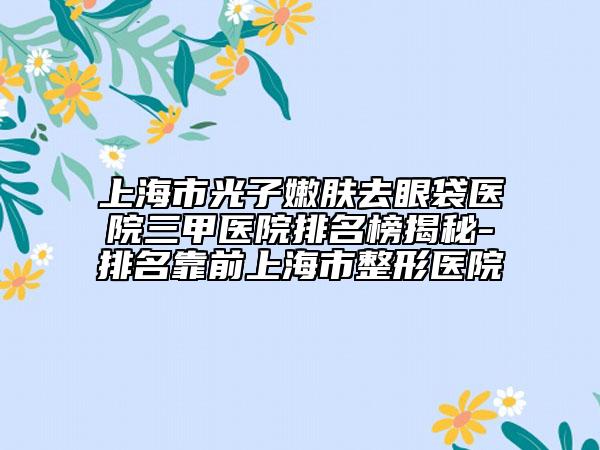 上海市光子嫩肤去眼袋医院三甲医院排名榜揭秘-排名靠前上海市整形医院