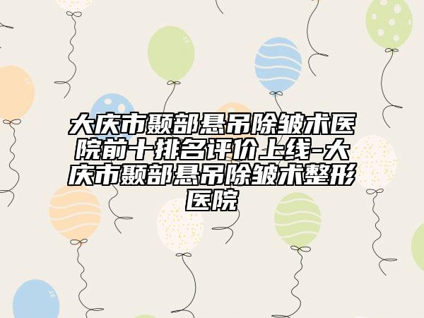 大庆市颞部悬吊除皱术医院前十排名评价上线-大庆市颞部悬吊除皱术整形医院