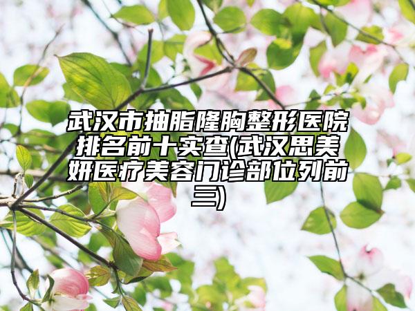 武汉市抽脂隆胸整形医院排名前十实查(武汉思美妍医疗美容门诊部位列前三)