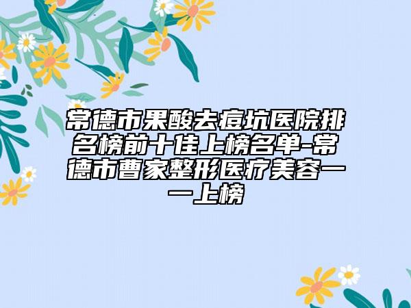 常德市果酸去痘坑医院排名榜前十佳上榜名单-常德市曹家整形医疗美容一一上榜