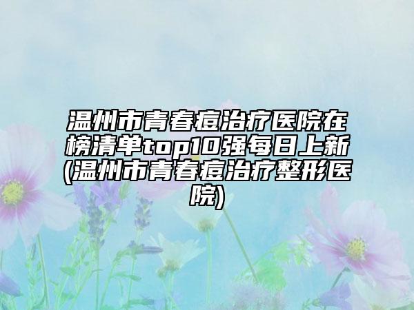 温州市青春痘治疗医院在榜清单top10强每日上新(温州市青春痘治疗整形医院)