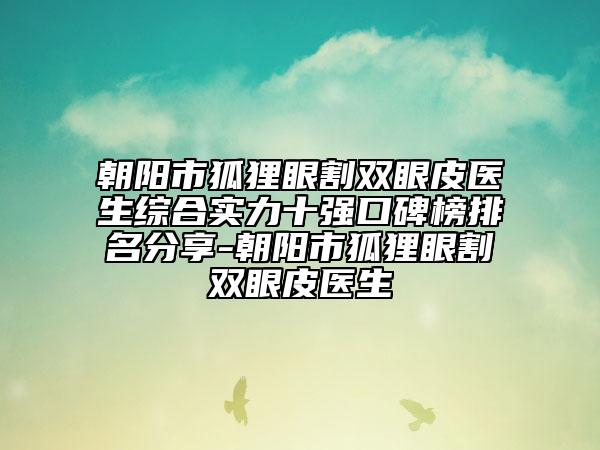 朝阳市狐狸眼割双眼皮医生综合实力十强口碑榜排名分享-朝阳市狐狸眼割双眼皮医生
