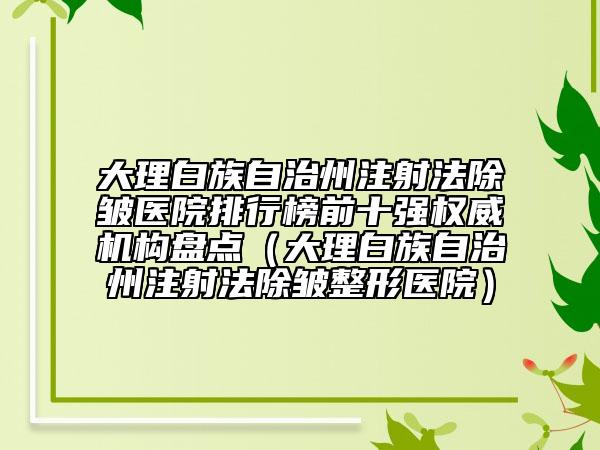 大理白族自治州注射法除皱医院排行榜前十强权威机构盘点（大理白族自治州注射法除皱整形医院）