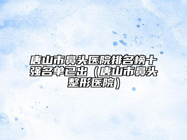 唐山市鼻头医院排名榜十强名单已出（唐山市鼻头整形医院）