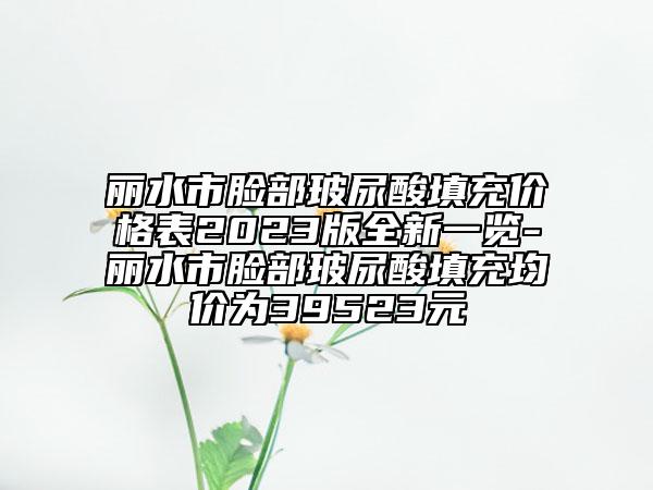丽水市脸部玻尿酸填充价格表2023版全新一览-丽水市脸部玻尿酸填充均价为39523元