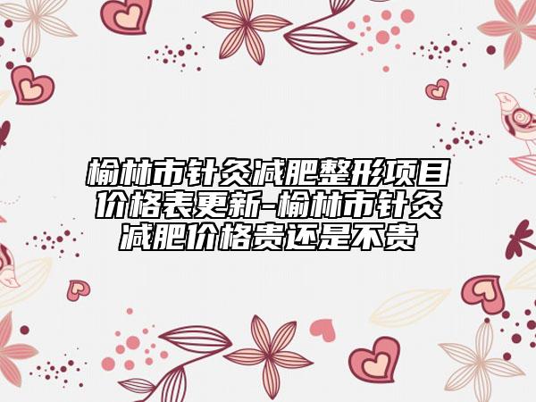 榆林市针灸减肥整形项目价格表更新-榆林市针灸减肥价格贵还是不贵