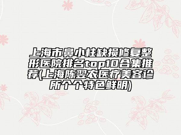 上海市鼻小柱缺损修复整形医院排名top10合集推荐(上海陈翌农医疗美容诊所个个特色鲜明)