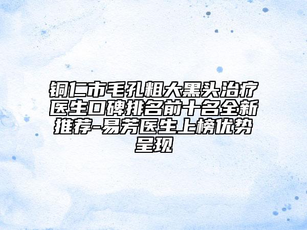 铜仁市毛孔粗大黑头治疗医生口碑排名前十名全新推荐-易芳医生上榜优势呈现