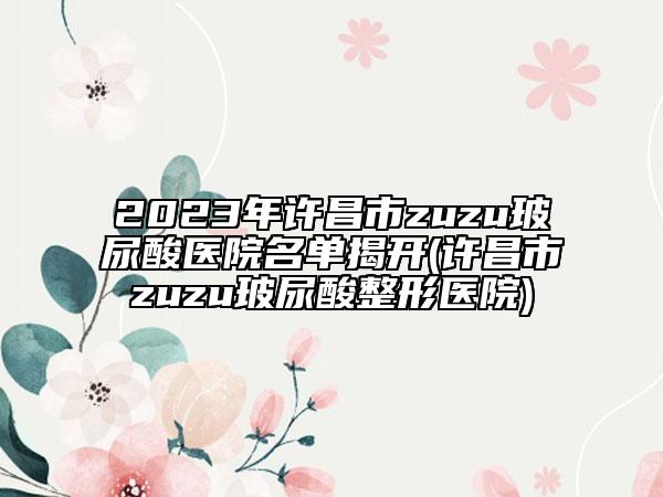 2023年许昌市zuzu玻尿酸医院名单揭开(许昌市zuzu玻尿酸整形医院)
