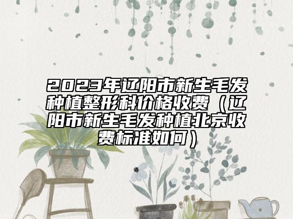 2023年辽阳市新生毛发种植整形科价格收费（辽阳市新生毛发种植北京收费标准如何）