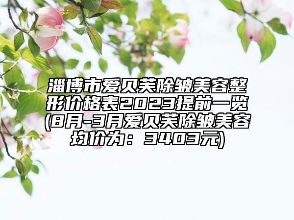 淄博市爱贝芙除皱美容整形价格表2023提前一览(8月-3月爱贝芙除皱美容均价为：3403元)