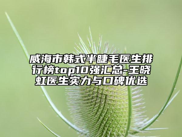 威海市韩式半睫毛医生排行榜top10强汇总-王晓虹医生实力与口碑优选