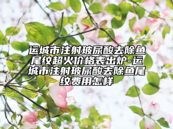 运城市注射玻尿酸去除鱼尾纹超火价格表出炉-运城市注射玻尿酸去除鱼尾纹费用怎样