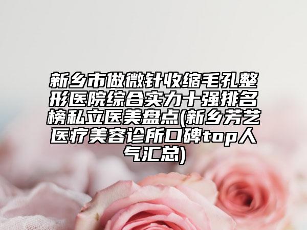 新乡市做微针收缩毛孔整形医院综合实力十强排名榜私立医美盘点(新乡芳艺医疗美容诊所口碑top人气汇总)