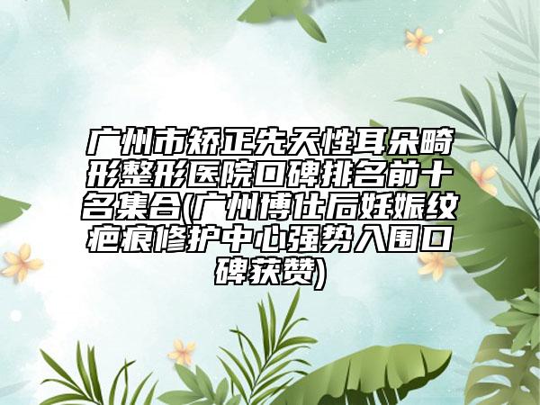 广州市矫正先天性耳朵畸形整形医院口碑排名前十名集合(广州博仕后妊娠纹疤痕修护中心强势入围口碑获赞)