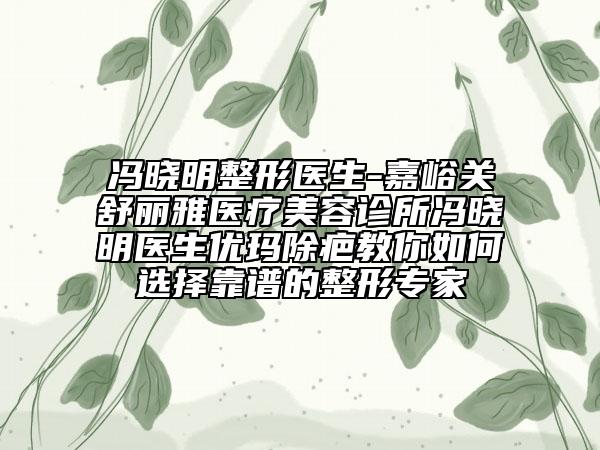 冯晓明整形医生-嘉峪关舒丽雅医疗美容诊所冯晓明医生优玛除疤教你如何选择靠谱的整形专家