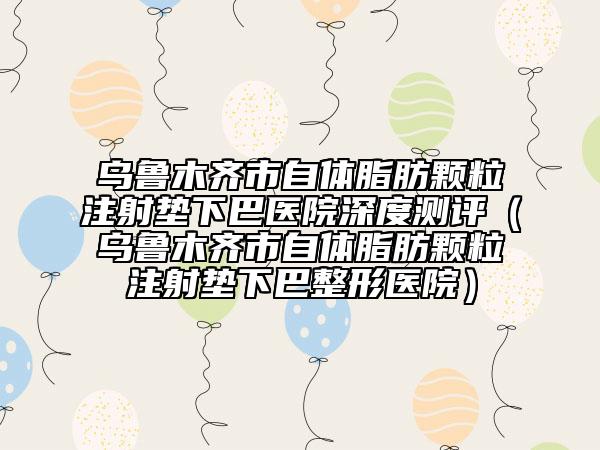 乌鲁木齐市自体脂肪颗粒注射垫下巴医院深度测评（乌鲁木齐市自体脂肪颗粒注射垫下巴整形医院）