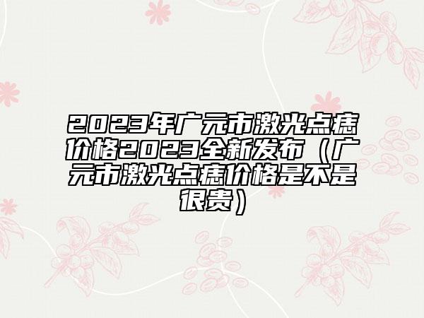 2023年广元市激光点痣价格2023全新发布（广元市激光点痣价格是不是很贵）