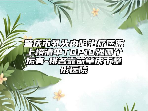 肇庆市乳头内陷治疗医院上榜清单TOP10强哪个厉害-排名靠前肇庆市整形医院