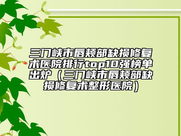 三门峡市唇颊部缺损修复术医院排行top10强榜单出炉（三门峡市唇颊部缺损修复术整形医院）