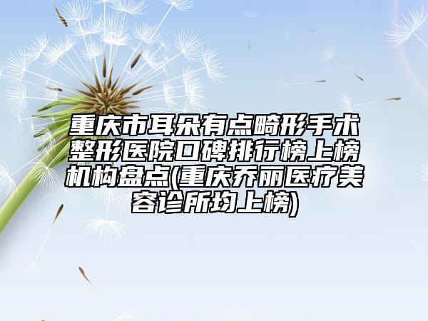 重庆市耳朵有点畸形手术整形医院口碑排行榜上榜机构盘点(重庆乔丽医疗美容诊所均上榜)