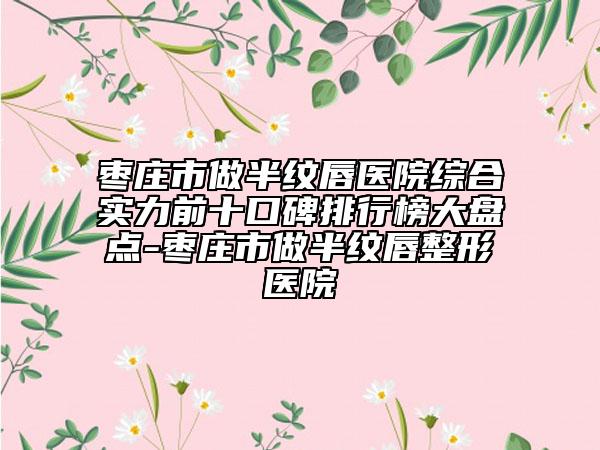 枣庄市做半纹唇医院综合实力前十口碑排行榜大盘点-枣庄市做半纹唇整形医院