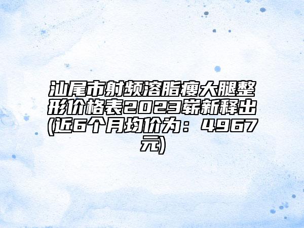汕尾市射频溶脂瘦大腿整形价格表2023崭新释出(近6个月均价为：4967元)