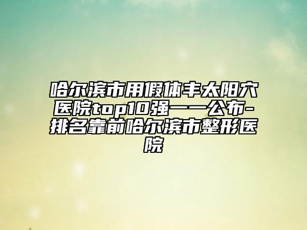 哈尔滨市用假体丰太阳穴医院top10强一一公布-排名靠前哈尔滨市整形医院