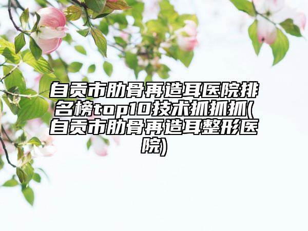 自贡市肋骨再造耳医院排名榜top10技术抓抓抓(自贡市肋骨再造耳整形医院)