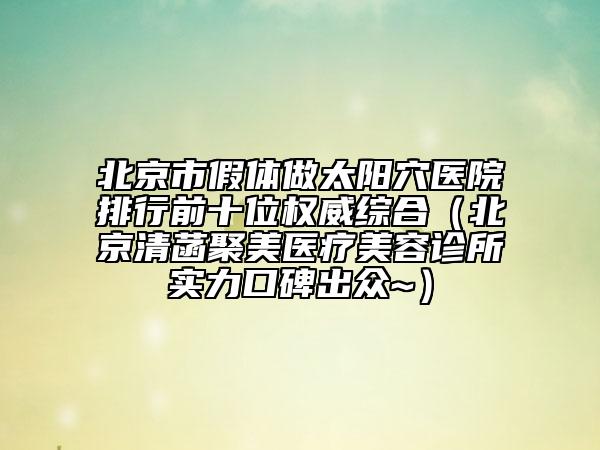 北京市假体做太阳穴医院排行前十位权威综合（北京清菡聚美医疗美容诊所实力口碑出众~）