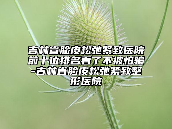 吉林省脸皮松弛紧致医院前十位排名看了不被怕骗-吉林省脸皮松弛紧致整形医院
