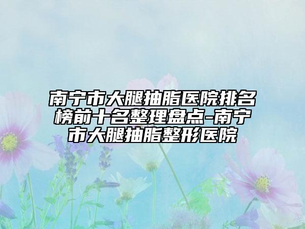 南宁市大腿抽脂医院排名榜前十名整理盘点-南宁市大腿抽脂整形医院