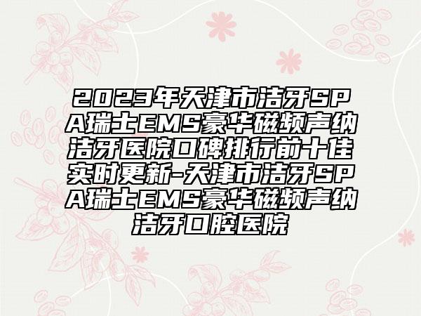 2023年天津市洁牙SPA瑞士EMS豪华磁频声纳洁牙医院口碑排行前十佳实时更新-天津市洁牙SPA瑞士EMS豪华磁频声纳洁牙口腔医院