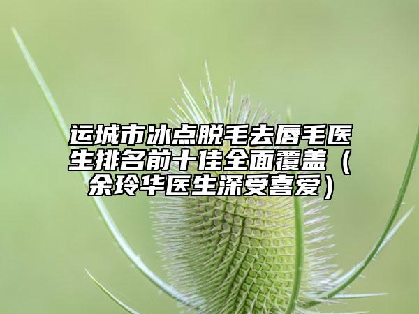 运城市冰点脱毛去唇毛医生排名前十佳全面覆盖（余玲华医生深受喜爱）