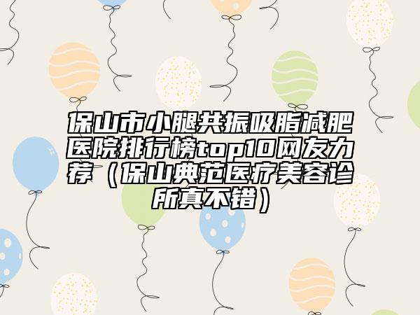 保山市小腿共振吸脂减肥医院排行榜top10网友力荐（保山典范医疗美容诊所真不错）