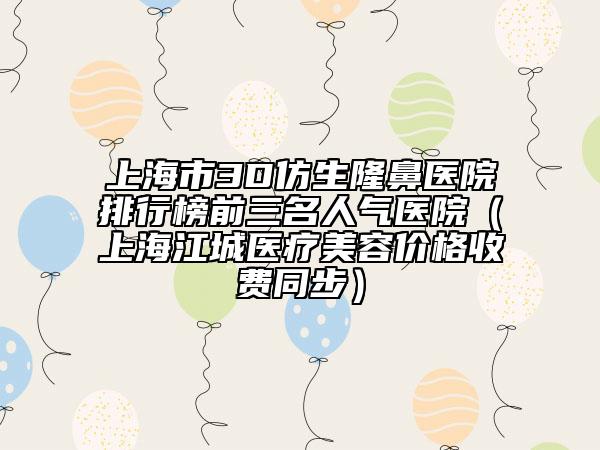 上海市3D仿生隆鼻医院排行榜前三名人气医院（上海江城医疗美容价格收费同步）